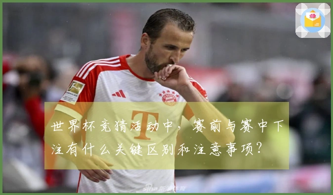 世界杯竞猜活动中，赛前与赛中下注有什么关键区别和注意事项？