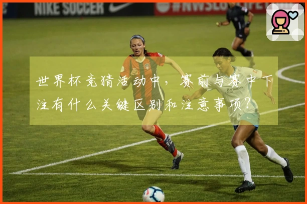 世界杯竞猜活动中，赛前与赛中下注有什么关键区别和注意事项？
